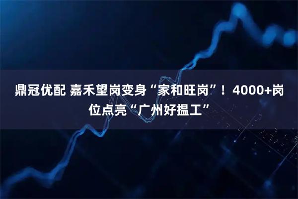 鼎冠优配 嘉禾望岗变身“家和旺岗”！4000+岗位点亮“广州好揾工”