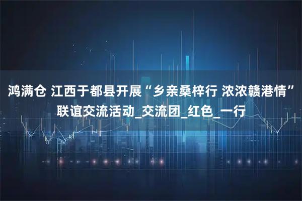 鸿满仓 江西于都县开展“乡亲桑梓行 浓浓赣港情”联谊交流活动_交流团_红色_一行