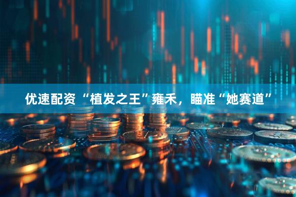 优速配资 “植发之王”雍禾，瞄准“她赛道”