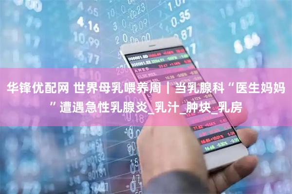 华锋优配网 世界母乳喂养周｜当乳腺科“医生妈妈”遭遇急性乳腺炎_乳汁_肿块_乳房