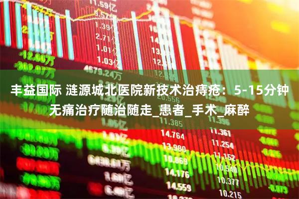 丰益国际 涟源城北医院新技术治痔疮：5-15分钟无痛治疗随治随走_患者_手术_麻醉
