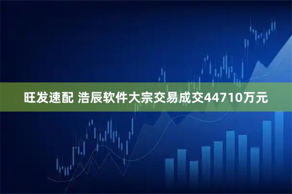 旺发速配 浩辰软件大宗交易成交44710万元