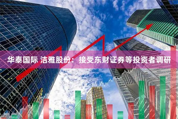 华泰国际 洁雅股份：接受东财证券等投资者调研