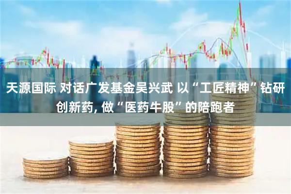 天源国际 对话广发基金吴兴武 以“工匠精神”钻研创新药, 做“医药牛股”的陪跑者