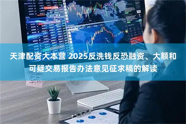 天津配资大本营 2025反洗钱反恐融资、大额和可疑交易报告办法意见征求稿的解读