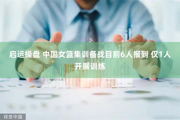 启运操盘 中国女篮集训备战目前6人报到 仅1人开展训练