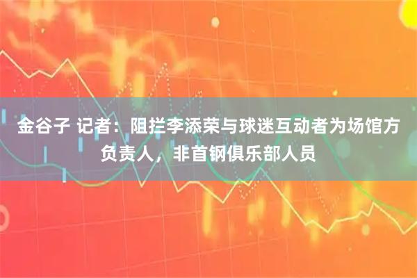 金谷子 记者：阻拦李添荣与球迷互动者为场馆方负责人，非首钢俱乐部人员