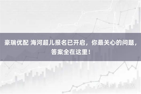 豪瑞优配 海河超儿报名已开启，你最关心的问题，答案全在这里！