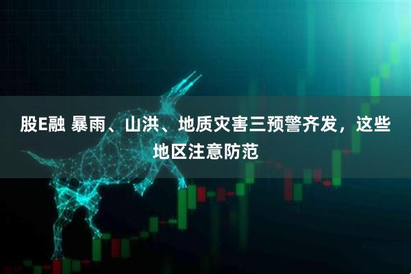 股E融 暴雨、山洪、地质灾害三预警齐发，这些地区注意防范
