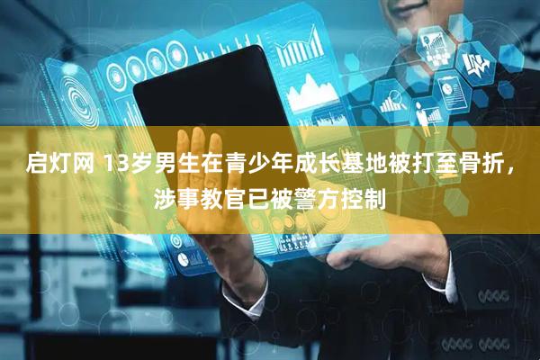 启灯网 13岁男生在青少年成长基地被打至骨折，涉事教官已被警方控制