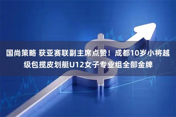 国尚策略 获亚赛联副主席点赞！成都10岁小将越级包揽皮划艇U12女子专业组全部金牌