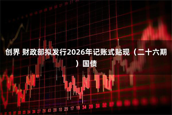 创界 财政部拟发行2026年记账式贴现（二十六期）国债