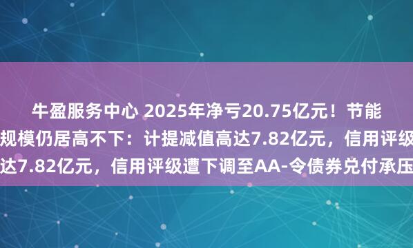 牛盈服务中心 2025年净亏20.75亿元！节能铁汉同比减亏二成但亏损规模仍居高不下：计提减值高达7.82亿元，信用评级遭下调至AA-令债券兑付承压