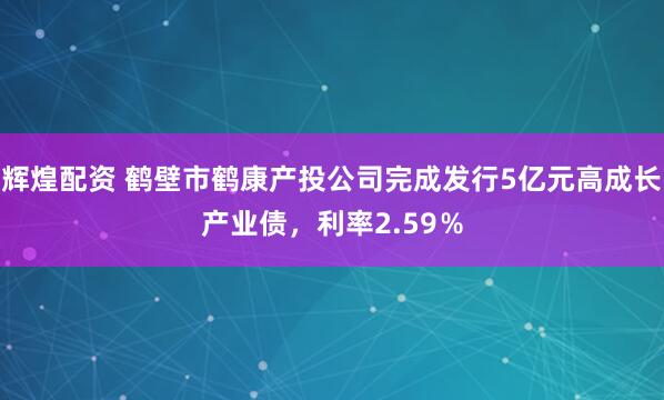 辉煌配资 鹤壁市鹤康产投公司完成发行5亿元高成长产业债，利率2.59％