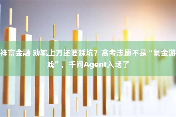 祥富金融 动辄上万还要踩坑？高考志愿不是“氪金游戏”，千问Agent入场了
