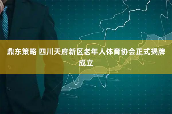 鼎东策略 四川天府新区老年人体育协会正式揭牌成立