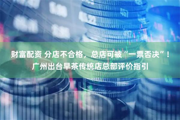 财富配资 分店不合格，总店可被“一票否决”！广州出台早茶传统店总部评价指引