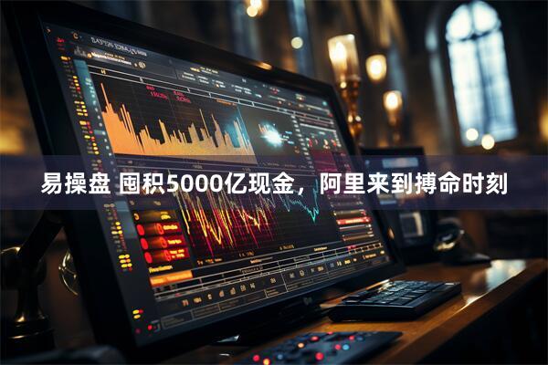 易操盘 囤积5000亿现金，阿里来到搏命时刻